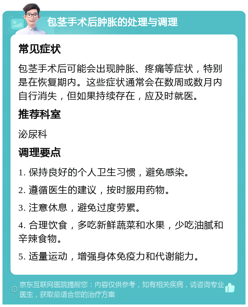 包茎手术后肿胀的处理与调理 常见症状 包茎手术后可能会出现肿胀、疼痛等症状，特别是在恢复期内。这些症状通常会在数周或数月内自行消失，但如果持续存在，应及时就医。 推荐科室 泌尿科 调理要点 1. 保持良好的个人卫生习惯，避免感染。 2. 遵循医生的建议，按时服用药物。 3. 注意休息，避免过度劳累。 4. 合理饮食，多吃新鲜蔬菜和水果，少吃油腻和辛辣食物。 5. 适量运动，增强身体免疫力和代谢能力。