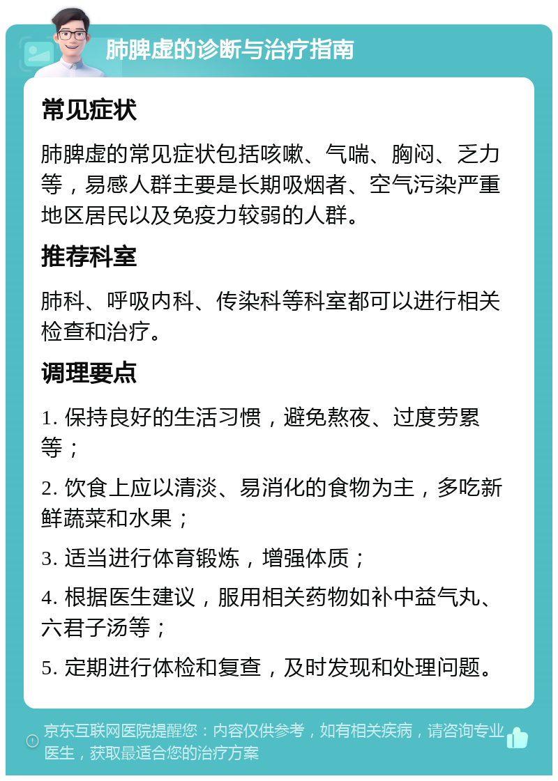 肺脾虚的诊断与治疗指南 常见症状 肺脾虚的常见症状包括咳嗽、气喘、胸闷、乏力等，易感人群主要是长期吸烟者、空气污染严重地区居民以及免疫力较弱的人群。 推荐科室 肺科、呼吸内科、传染科等科室都可以进行相关检查和治疗。 调理要点 1. 保持良好的生活习惯，避免熬夜、过度劳累等； 2. 饮食上应以清淡、易消化的食物为主，多吃新鲜蔬菜和水果； 3. 适当进行体育锻炼，增强体质； 4. 根据医生建议，服用相关药物如补中益气丸、六君子汤等； 5. 定期进行体检和复查，及时发现和处理问题。