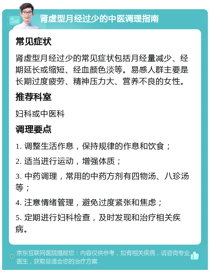 肾虚型月经过少的中医调理指南 常见症状 肾虚型月经过少的常见症状包括月经量减少、经期延长或缩短、经血颜色淡等。易感人群主要是长期过度疲劳、精神压力大、营养不良的女性。 推荐科室 妇科或中医科 调理要点 1. 调整生活作息，保持规律的作息和饮食； 2. 适当进行运动，增强体质； 3. 中药调理，常用的中药方剂有四物汤、八珍汤等； 4. 注意情绪管理，避免过度紧张和焦虑； 5. 定期进行妇科检查，及时发现和治疗相关疾病。