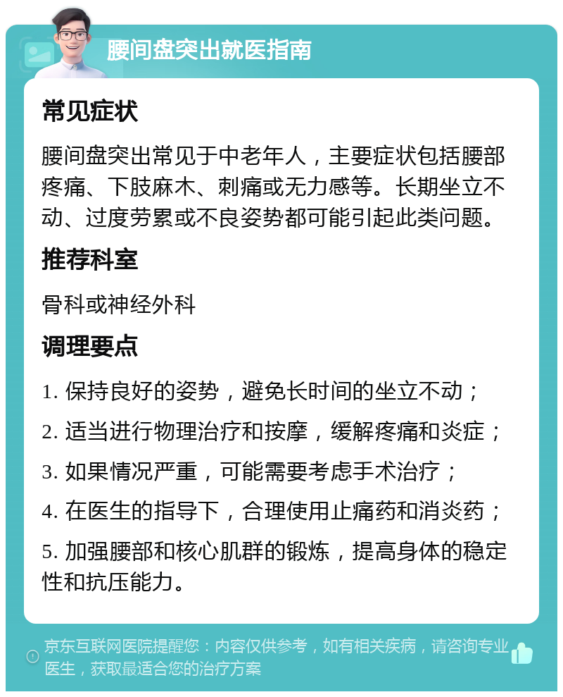 腰间盘突出就医指南 常见症状 腰间盘突出常见于中老年人，主要症状包括腰部疼痛、下肢麻木、刺痛或无力感等。长期坐立不动、过度劳累或不良姿势都可能引起此类问题。 推荐科室 骨科或神经外科 调理要点 1. 保持良好的姿势，避免长时间的坐立不动； 2. 适当进行物理治疗和按摩，缓解疼痛和炎症； 3. 如果情况严重，可能需要考虑手术治疗； 4. 在医生的指导下，合理使用止痛药和消炎药； 5. 加强腰部和核心肌群的锻炼，提高身体的稳定性和抗压能力。