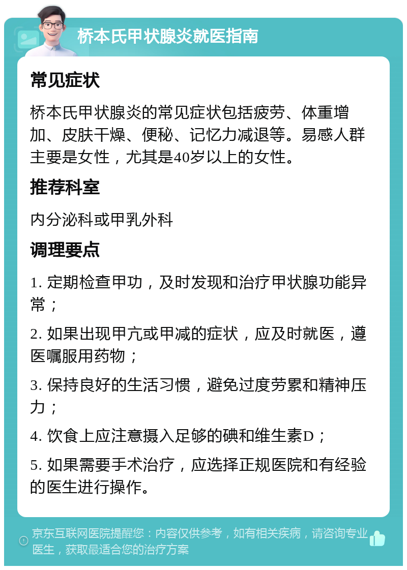 桥本氏甲状腺炎就医指南 常见症状 桥本氏甲状腺炎的常见症状包括疲劳、体重增加、皮肤干燥、便秘、记忆力减退等。易感人群主要是女性，尤其是40岁以上的女性。 推荐科室 内分泌科或甲乳外科 调理要点 1. 定期检查甲功，及时发现和治疗甲状腺功能异常； 2. 如果出现甲亢或甲减的症状，应及时就医，遵医嘱服用药物； 3. 保持良好的生活习惯，避免过度劳累和精神压力； 4. 饮食上应注意摄入足够的碘和维生素D； 5. 如果需要手术治疗，应选择正规医院和有经验的医生进行操作。