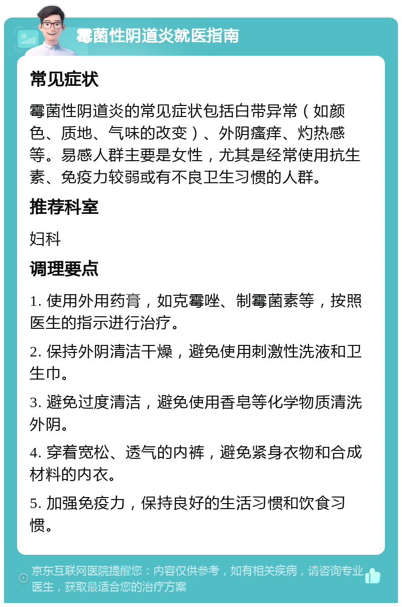 霉菌性阴道炎就医指南 常见症状 霉菌性阴道炎的常见症状包括白带异常（如颜色、质地、气味的改变）、外阴瘙痒、灼热感等。易感人群主要是女性，尤其是经常使用抗生素、免疫力较弱或有不良卫生习惯的人群。 推荐科室 妇科 调理要点 1. 使用外用药膏，如克霉唑、制霉菌素等，按照医生的指示进行治疗。 2. 保持外阴清洁干燥，避免使用刺激性洗液和卫生巾。 3. 避免过度清洁，避免使用香皂等化学物质清洗外阴。 4. 穿着宽松、透气的内裤，避免紧身衣物和合成材料的内衣。 5. 加强免疫力，保持良好的生活习惯和饮食习惯。