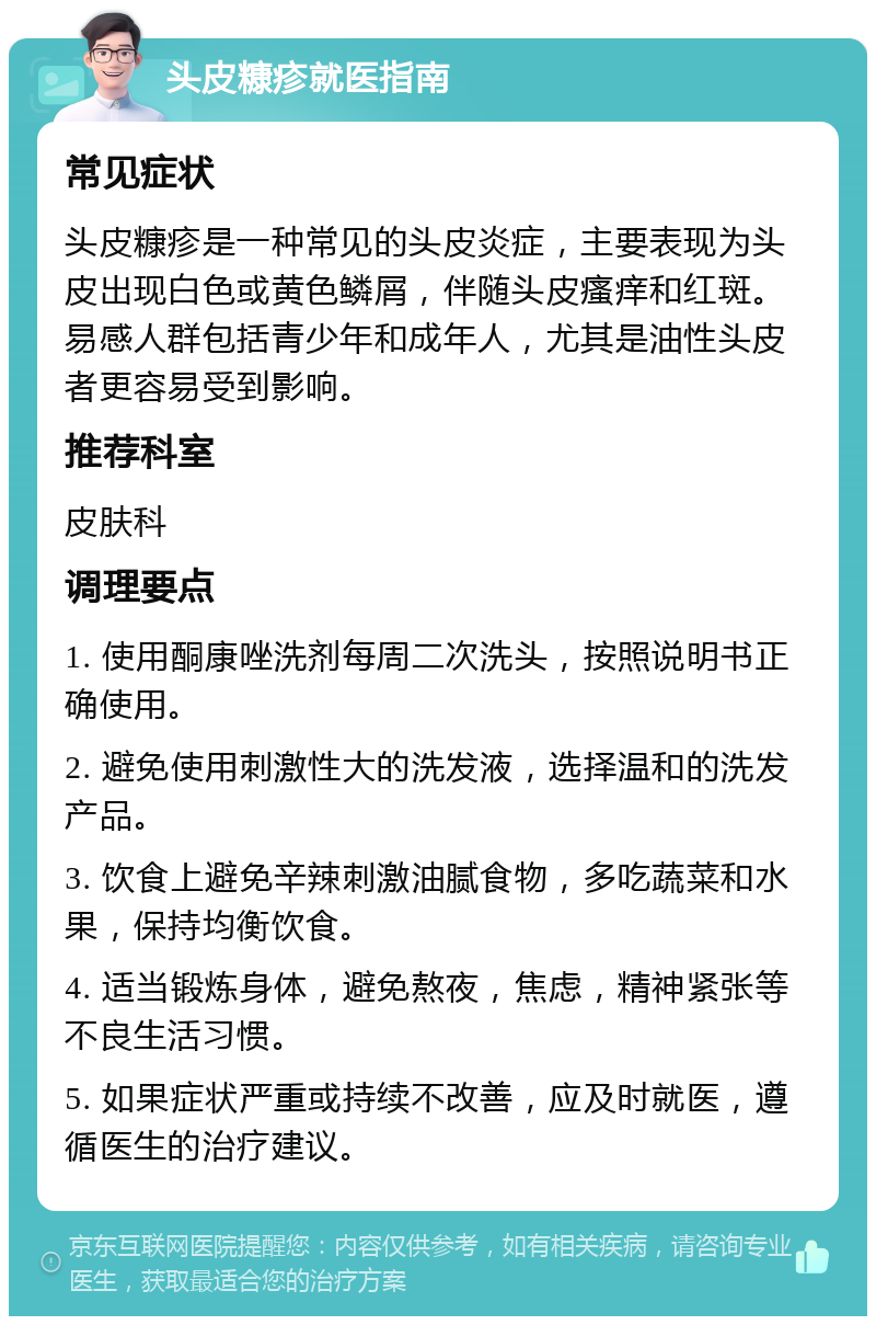 头皮糠疹就医指南 常见症状 头皮糠疹是一种常见的头皮炎症，主要表现为头皮出现白色或黄色鳞屑，伴随头皮瘙痒和红斑。易感人群包括青少年和成年人，尤其是油性头皮者更容易受到影响。 推荐科室 皮肤科 调理要点 1. 使用酮康唑洗剂每周二次洗头，按照说明书正确使用。 2. 避免使用刺激性大的洗发液，选择温和的洗发产品。 3. 饮食上避免辛辣刺激油腻食物，多吃蔬菜和水果，保持均衡饮食。 4. 适当锻炼身体，避免熬夜，焦虑，精神紧张等不良生活习惯。 5. 如果症状严重或持续不改善，应及时就医，遵循医生的治疗建议。