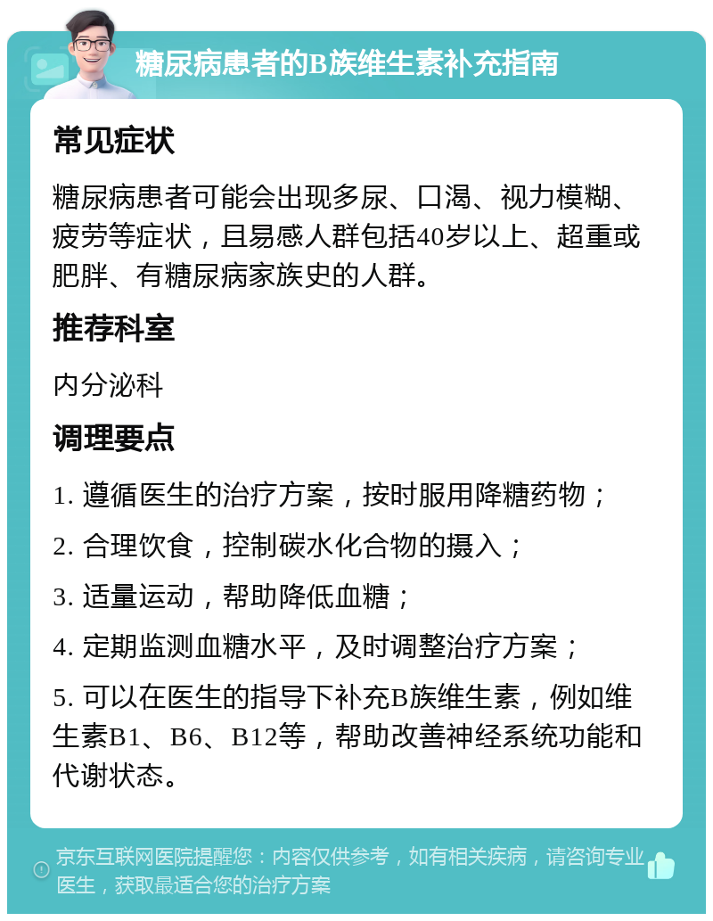 糖尿病患者的B族维生素补充指南 常见症状 糖尿病患者可能会出现多尿、口渴、视力模糊、疲劳等症状，且易感人群包括40岁以上、超重或肥胖、有糖尿病家族史的人群。 推荐科室 内分泌科 调理要点 1. 遵循医生的治疗方案，按时服用降糖药物； 2. 合理饮食，控制碳水化合物的摄入； 3. 适量运动，帮助降低血糖； 4. 定期监测血糖水平，及时调整治疗方案； 5. 可以在医生的指导下补充B族维生素，例如维生素B1、B6、B12等，帮助改善神经系统功能和代谢状态。