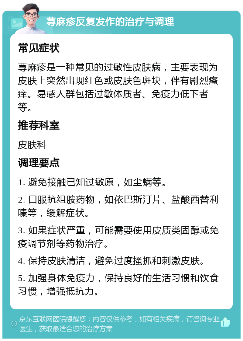 荨麻疹反复发作的治疗与调理 常见症状 荨麻疹是一种常见的过敏性皮肤病，主要表现为皮肤上突然出现红色或皮肤色斑块，伴有剧烈瘙痒。易感人群包括过敏体质者、免疫力低下者等。 推荐科室 皮肤科 调理要点 1. 避免接触已知过敏原，如尘螨等。 2. 口服抗组胺药物，如依巴斯汀片、盐酸西替利嗪等，缓解症状。 3. 如果症状严重，可能需要使用皮质类固醇或免疫调节剂等药物治疗。 4. 保持皮肤清洁，避免过度搔抓和刺激皮肤。 5. 加强身体免疫力，保持良好的生活习惯和饮食习惯，增强抵抗力。