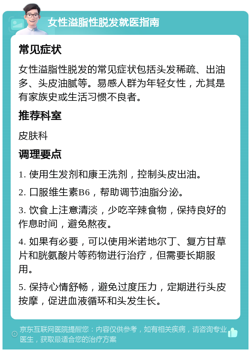 女性溢脂性脱发就医指南 常见症状 女性溢脂性脱发的常见症状包括头发稀疏、出油多、头皮油腻等。易感人群为年轻女性，尤其是有家族史或生活习惯不良者。 推荐科室 皮肤科 调理要点 1. 使用生发剂和康王洗剂，控制头皮出油。 2. 口服维生素B6，帮助调节油脂分泌。 3. 饮食上注意清淡，少吃辛辣食物，保持良好的作息时间，避免熬夜。 4. 如果有必要，可以使用米诺地尔丁、复方甘草片和胱氨酸片等药物进行治疗，但需要长期服用。 5. 保持心情舒畅，避免过度压力，定期进行头皮按摩，促进血液循环和头发生长。