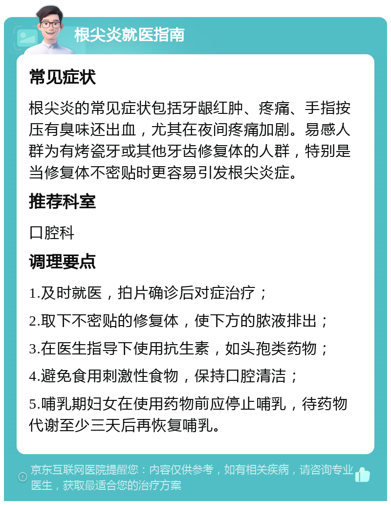 根尖炎就医指南 常见症状 根尖炎的常见症状包括牙龈红肿、疼痛、手指按压有臭味还出血，尤其在夜间疼痛加剧。易感人群为有烤瓷牙或其他牙齿修复体的人群，特别是当修复体不密贴时更容易引发根尖炎症。 推荐科室 口腔科 调理要点 1.及时就医，拍片确诊后对症治疗； 2.取下不密贴的修复体，使下方的脓液排出； 3.在医生指导下使用抗生素，如头孢类药物； 4.避免食用刺激性食物，保持口腔清洁； 5.哺乳期妇女在使用药物前应停止哺乳，待药物代谢至少三天后再恢复哺乳。