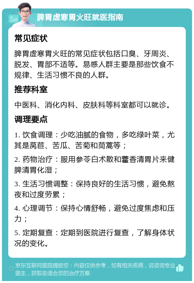 脾胃虚寒胃火旺就医指南 常见症状 脾胃虚寒胃火旺的常见症状包括口臭、牙周炎、脱发、胃部不适等。易感人群主要是那些饮食不规律、生活习惯不良的人群。 推荐科室 中医科、消化内科、皮肤科等科室都可以就诊。 调理要点 1. 饮食调理：少吃油腻的食物，多吃绿叶菜，尤其是莴苣、苦瓜、苦菊和茼蒿等； 2. 药物治疗：服用参苓白术散和藿香清胃片来健脾清胃化湿； 3. 生活习惯调整：保持良好的生活习惯，避免熬夜和过度劳累； 4. 心理调节：保持心情舒畅，避免过度焦虑和压力； 5. 定期复查：定期到医院进行复查，了解身体状况的变化。