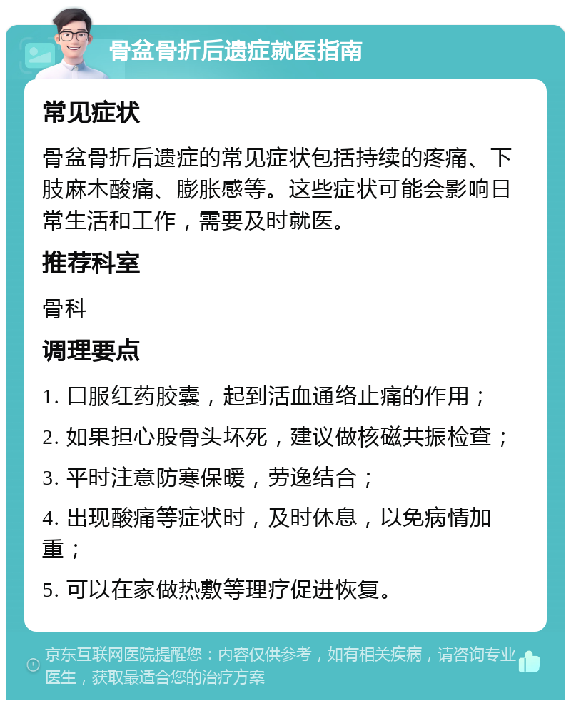 骨盆骨折后遗症就医指南 常见症状 骨盆骨折后遗症的常见症状包括持续的疼痛、下肢麻木酸痛、膨胀感等。这些症状可能会影响日常生活和工作，需要及时就医。 推荐科室 骨科 调理要点 1. 口服红药胶囊，起到活血通络止痛的作用； 2. 如果担心股骨头坏死，建议做核磁共振检查； 3. 平时注意防寒保暖，劳逸结合； 4. 出现酸痛等症状时，及时休息，以免病情加重； 5. 可以在家做热敷等理疗促进恢复。