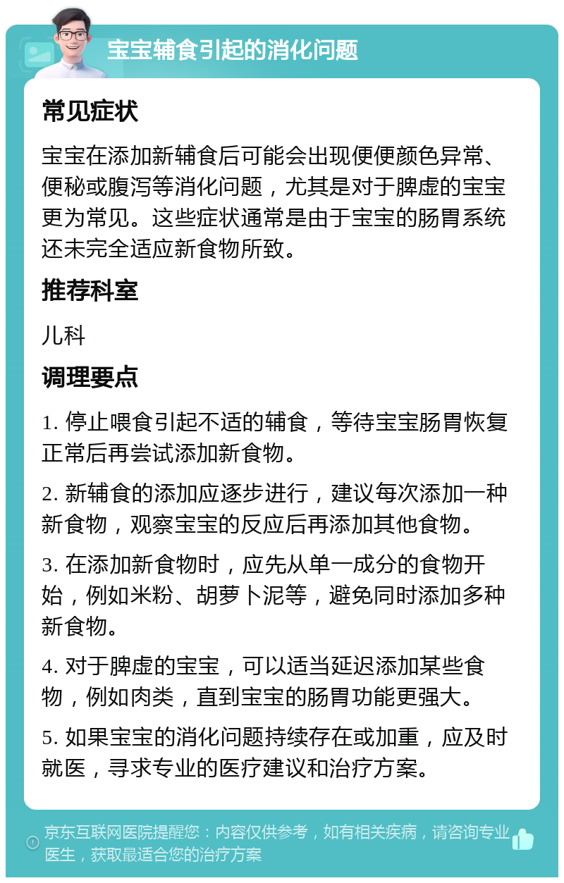 宝宝辅食引起的消化问题 常见症状 宝宝在添加新辅食后可能会出现便便颜色异常、便秘或腹泻等消化问题，尤其是对于脾虚的宝宝更为常见。这些症状通常是由于宝宝的肠胃系统还未完全适应新食物所致。 推荐科室 儿科 调理要点 1. 停止喂食引起不适的辅食，等待宝宝肠胃恢复正常后再尝试添加新食物。 2. 新辅食的添加应逐步进行，建议每次添加一种新食物，观察宝宝的反应后再添加其他食物。 3. 在添加新食物时，应先从单一成分的食物开始，例如米粉、胡萝卜泥等，避免同时添加多种新食物。 4. 对于脾虚的宝宝，可以适当延迟添加某些食物，例如肉类，直到宝宝的肠胃功能更强大。 5. 如果宝宝的消化问题持续存在或加重，应及时就医，寻求专业的医疗建议和治疗方案。