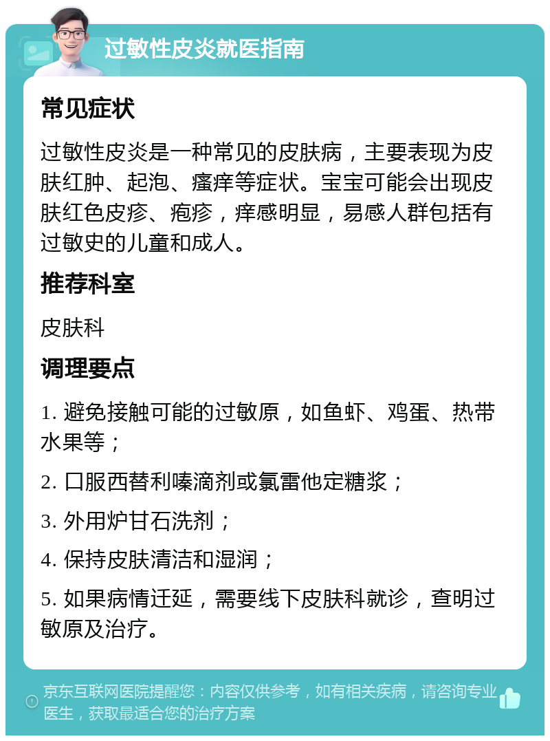 过敏性皮炎就医指南 常见症状 过敏性皮炎是一种常见的皮肤病，主要表现为皮肤红肿、起泡、瘙痒等症状。宝宝可能会出现皮肤红色皮疹、疱疹，痒感明显，易感人群包括有过敏史的儿童和成人。 推荐科室 皮肤科 调理要点 1. 避免接触可能的过敏原，如鱼虾、鸡蛋、热带水果等； 2. 口服西替利嗪滴剂或氯雷他定糖浆； 3. 外用炉甘石洗剂； 4. 保持皮肤清洁和湿润； 5. 如果病情迁延，需要线下皮肤科就诊，查明过敏原及治疗。