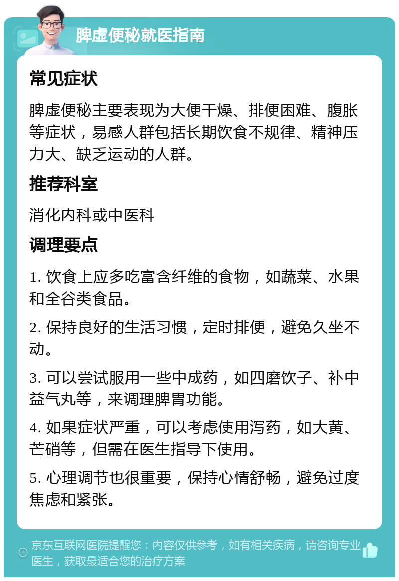 脾虚便秘就医指南 常见症状 脾虚便秘主要表现为大便干燥、排便困难、腹胀等症状，易感人群包括长期饮食不规律、精神压力大、缺乏运动的人群。 推荐科室 消化内科或中医科 调理要点 1. 饮食上应多吃富含纤维的食物，如蔬菜、水果和全谷类食品。 2. 保持良好的生活习惯，定时排便，避免久坐不动。 3. 可以尝试服用一些中成药，如四磨饮子、补中益气丸等，来调理脾胃功能。 4. 如果症状严重，可以考虑使用泻药，如大黄、芒硝等，但需在医生指导下使用。 5. 心理调节也很重要，保持心情舒畅，避免过度焦虑和紧张。