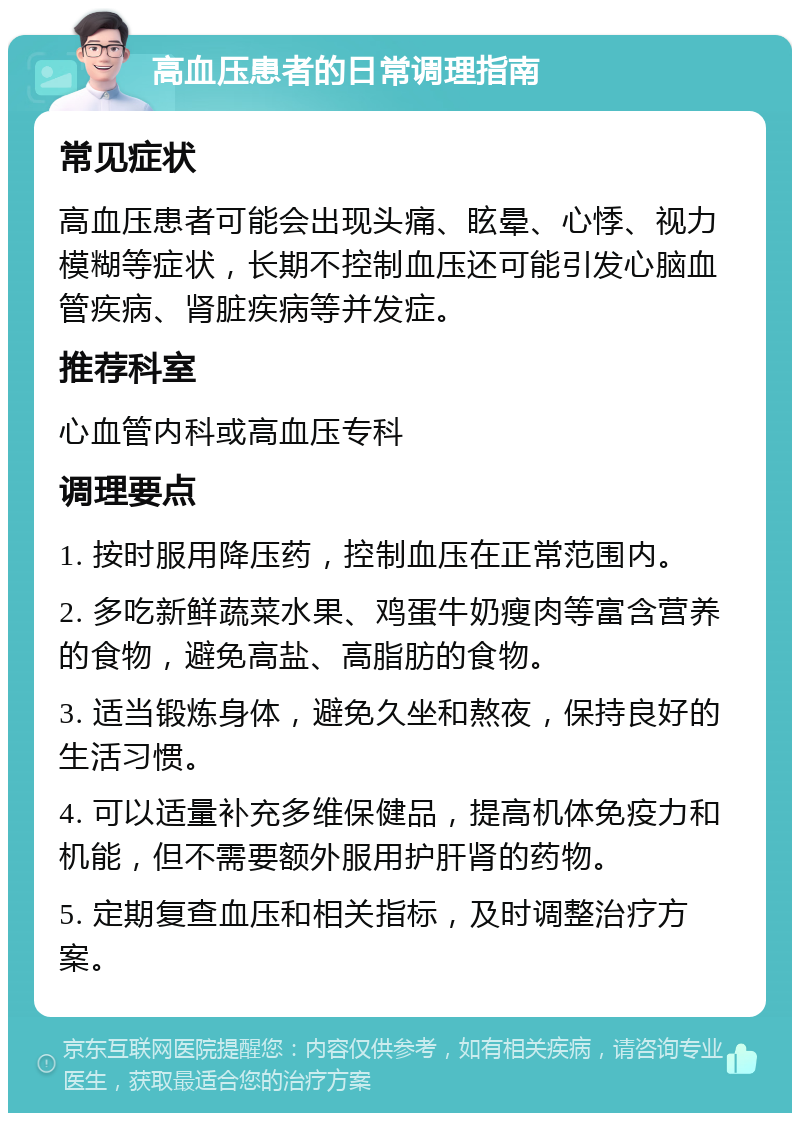 高血压患者的日常调理指南 常见症状 高血压患者可能会出现头痛、眩晕、心悸、视力模糊等症状，长期不控制血压还可能引发心脑血管疾病、肾脏疾病等并发症。 推荐科室 心血管内科或高血压专科 调理要点 1. 按时服用降压药，控制血压在正常范围内。 2. 多吃新鲜蔬菜水果、鸡蛋牛奶瘦肉等富含营养的食物，避免高盐、高脂肪的食物。 3. 适当锻炼身体，避免久坐和熬夜，保持良好的生活习惯。 4. 可以适量补充多维保健品，提高机体免疫力和机能，但不需要额外服用护肝肾的药物。 5. 定期复查血压和相关指标，及时调整治疗方案。