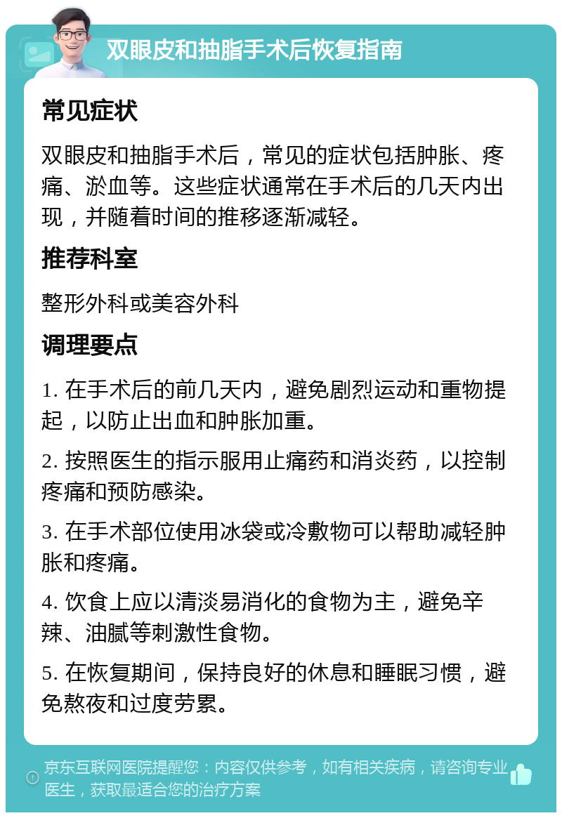 双眼皮和抽脂手术后恢复指南 常见症状 双眼皮和抽脂手术后，常见的症状包括肿胀、疼痛、淤血等。这些症状通常在手术后的几天内出现，并随着时间的推移逐渐减轻。 推荐科室 整形外科或美容外科 调理要点 1. 在手术后的前几天内，避免剧烈运动和重物提起，以防止出血和肿胀加重。 2. 按照医生的指示服用止痛药和消炎药，以控制疼痛和预防感染。 3. 在手术部位使用冰袋或冷敷物可以帮助减轻肿胀和疼痛。 4. 饮食上应以清淡易消化的食物为主，避免辛辣、油腻等刺激性食物。 5. 在恢复期间，保持良好的休息和睡眠习惯，避免熬夜和过度劳累。