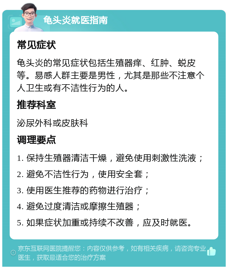 龟头炎就医指南 常见症状 龟头炎的常见症状包括生殖器痒、红肿、蜕皮等。易感人群主要是男性，尤其是那些不注意个人卫生或有不洁性行为的人。 推荐科室 泌尿外科或皮肤科 调理要点 1. 保持生殖器清洁干燥，避免使用刺激性洗液； 2. 避免不洁性行为，使用安全套； 3. 使用医生推荐的药物进行治疗； 4. 避免过度清洁或摩擦生殖器； 5. 如果症状加重或持续不改善，应及时就医。