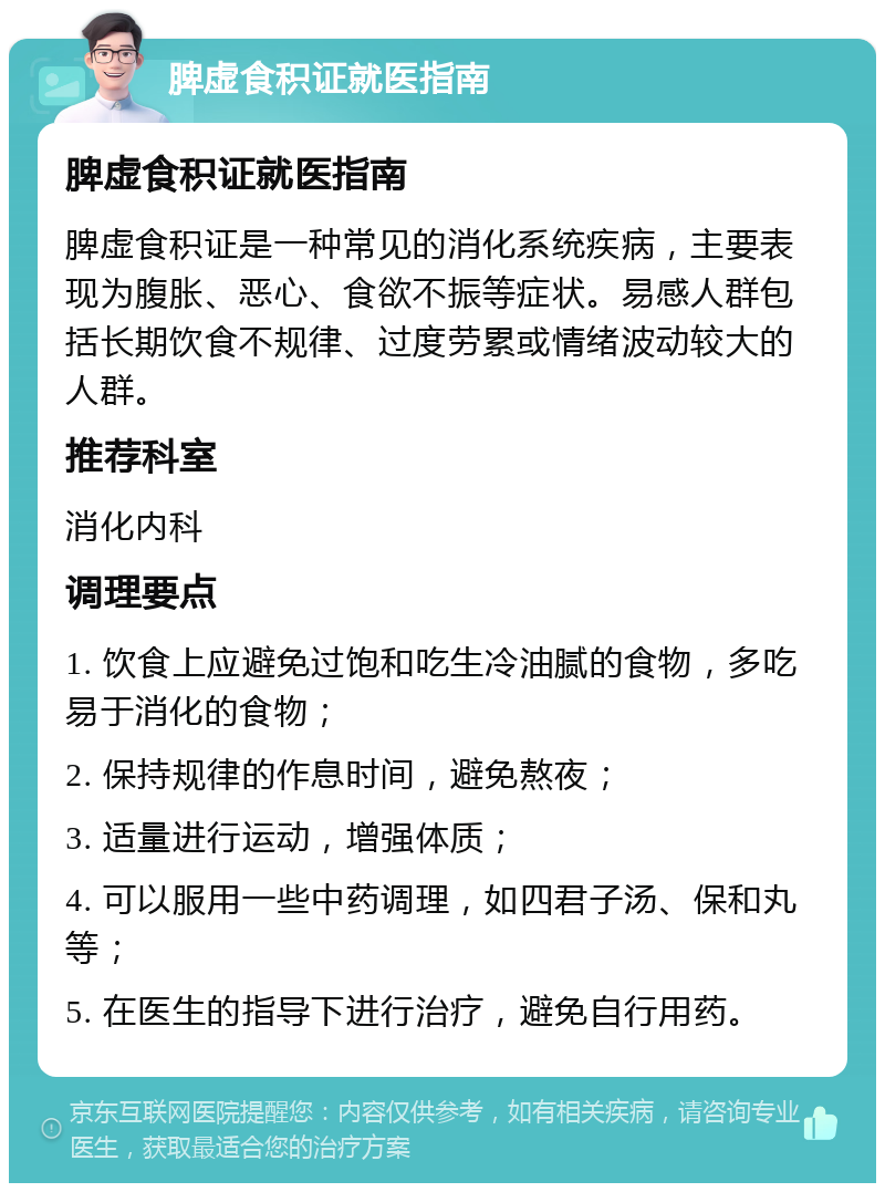 脾虚食积证就医指南 脾虚食积证就医指南 脾虚食积证是一种常见的消化系统疾病，主要表现为腹胀、恶心、食欲不振等症状。易感人群包括长期饮食不规律、过度劳累或情绪波动较大的人群。 推荐科室 消化内科 调理要点 1. 饮食上应避免过饱和吃生冷油腻的食物，多吃易于消化的食物； 2. 保持规律的作息时间，避免熬夜； 3. 适量进行运动，增强体质； 4. 可以服用一些中药调理，如四君子汤、保和丸等； 5. 在医生的指导下进行治疗，避免自行用药。