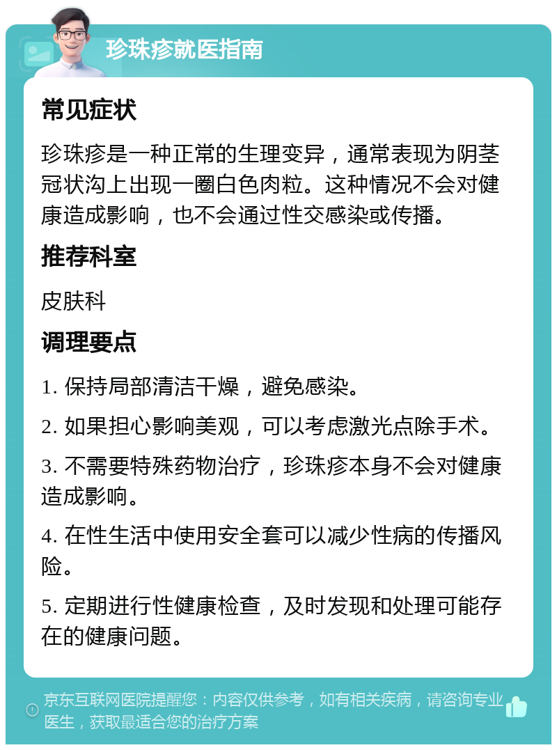 珍珠疹就医指南 常见症状 珍珠疹是一种正常的生理变异，通常表现为阴茎冠状沟上出现一圈白色肉粒。这种情况不会对健康造成影响，也不会通过性交感染或传播。 推荐科室 皮肤科 调理要点 1. 保持局部清洁干燥，避免感染。 2. 如果担心影响美观，可以考虑激光点除手术。 3. 不需要特殊药物治疗，珍珠疹本身不会对健康造成影响。 4. 在性生活中使用安全套可以减少性病的传播风险。 5. 定期进行性健康检查，及时发现和处理可能存在的健康问题。