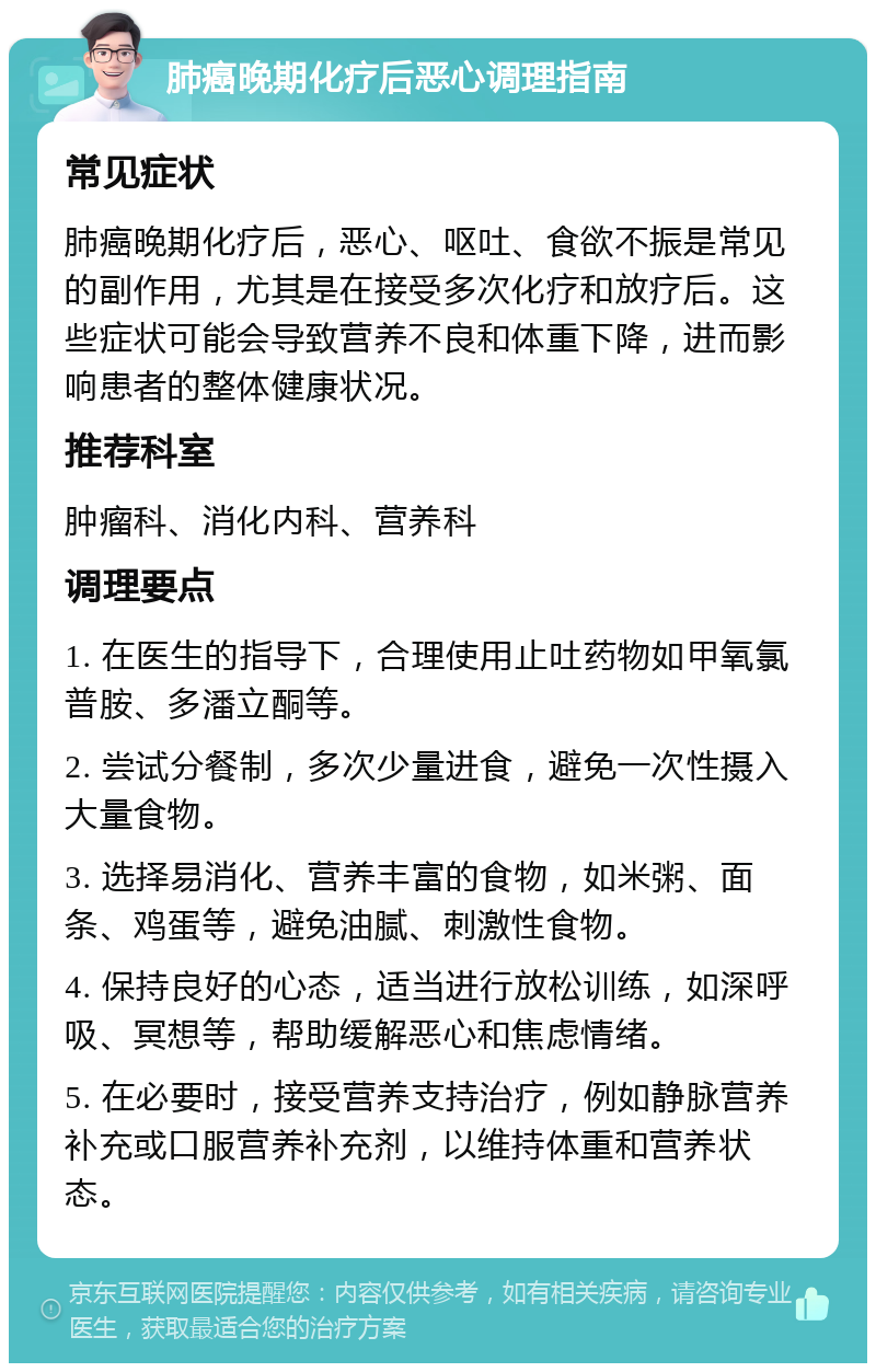 肺癌晚期化疗后恶心调理指南 常见症状 肺癌晚期化疗后，恶心、呕吐、食欲不振是常见的副作用，尤其是在接受多次化疗和放疗后。这些症状可能会导致营养不良和体重下降，进而影响患者的整体健康状况。 推荐科室 肿瘤科、消化内科、营养科 调理要点 1. 在医生的指导下，合理使用止吐药物如甲氧氯普胺、多潘立酮等。 2. 尝试分餐制，多次少量进食，避免一次性摄入大量食物。 3. 选择易消化、营养丰富的食物，如米粥、面条、鸡蛋等，避免油腻、刺激性食物。 4. 保持良好的心态，适当进行放松训练，如深呼吸、冥想等，帮助缓解恶心和焦虑情绪。 5. 在必要时，接受营养支持治疗，例如静脉营养补充或口服营养补充剂，以维持体重和营养状态。