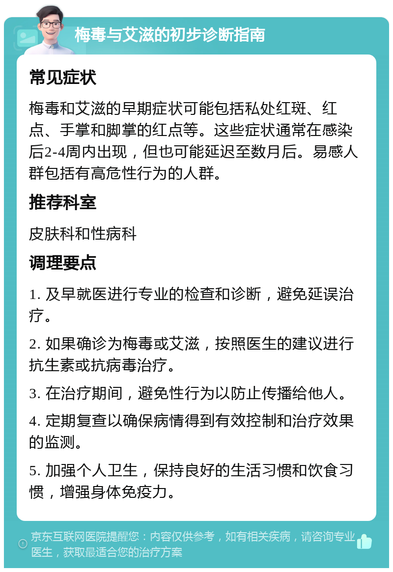 梅毒与艾滋的初步诊断指南 常见症状 梅毒和艾滋的早期症状可能包括私处红斑、红点、手掌和脚掌的红点等。这些症状通常在感染后2-4周内出现，但也可能延迟至数月后。易感人群包括有高危性行为的人群。 推荐科室 皮肤科和性病科 调理要点 1. 及早就医进行专业的检查和诊断，避免延误治疗。 2. 如果确诊为梅毒或艾滋，按照医生的建议进行抗生素或抗病毒治疗。 3. 在治疗期间，避免性行为以防止传播给他人。 4. 定期复查以确保病情得到有效控制和治疗效果的监测。 5. 加强个人卫生，保持良好的生活习惯和饮食习惯，增强身体免疫力。