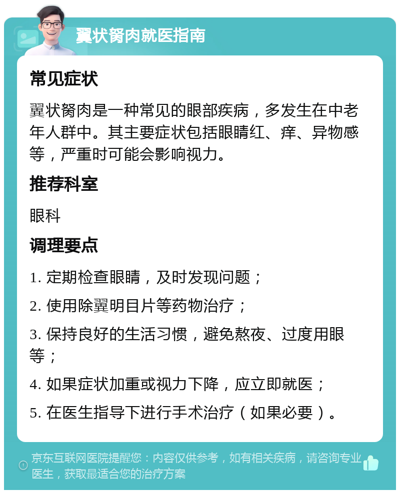 翼状胬肉就医指南 常见症状 翼状胬肉是一种常见的眼部疾病，多发生在中老年人群中。其主要症状包括眼睛红、痒、异物感等，严重时可能会影响视力。 推荐科室 眼科 调理要点 1. 定期检查眼睛，及时发现问题； 2. 使用除翼明目片等药物治疗； 3. 保持良好的生活习惯，避免熬夜、过度用眼等； 4. 如果症状加重或视力下降，应立即就医； 5. 在医生指导下进行手术治疗（如果必要）。