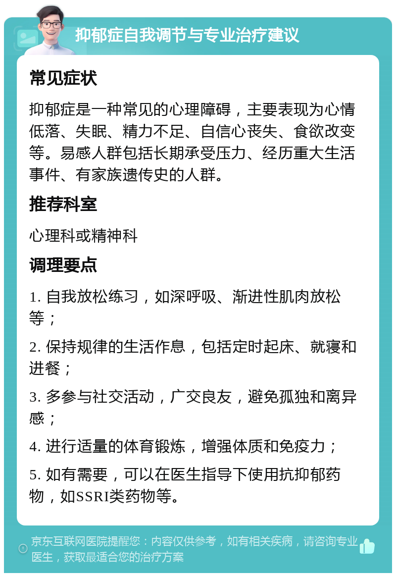 抑郁症自我调节与专业治疗建议 常见症状 抑郁症是一种常见的心理障碍，主要表现为心情低落、失眠、精力不足、自信心丧失、食欲改变等。易感人群包括长期承受压力、经历重大生活事件、有家族遗传史的人群。 推荐科室 心理科或精神科 调理要点 1. 自我放松练习，如深呼吸、渐进性肌肉放松等； 2. 保持规律的生活作息，包括定时起床、就寝和进餐； 3. 多参与社交活动，广交良友，避免孤独和离异感； 4. 进行适量的体育锻炼，增强体质和免疫力； 5. 如有需要，可以在医生指导下使用抗抑郁药物，如SSRI类药物等。