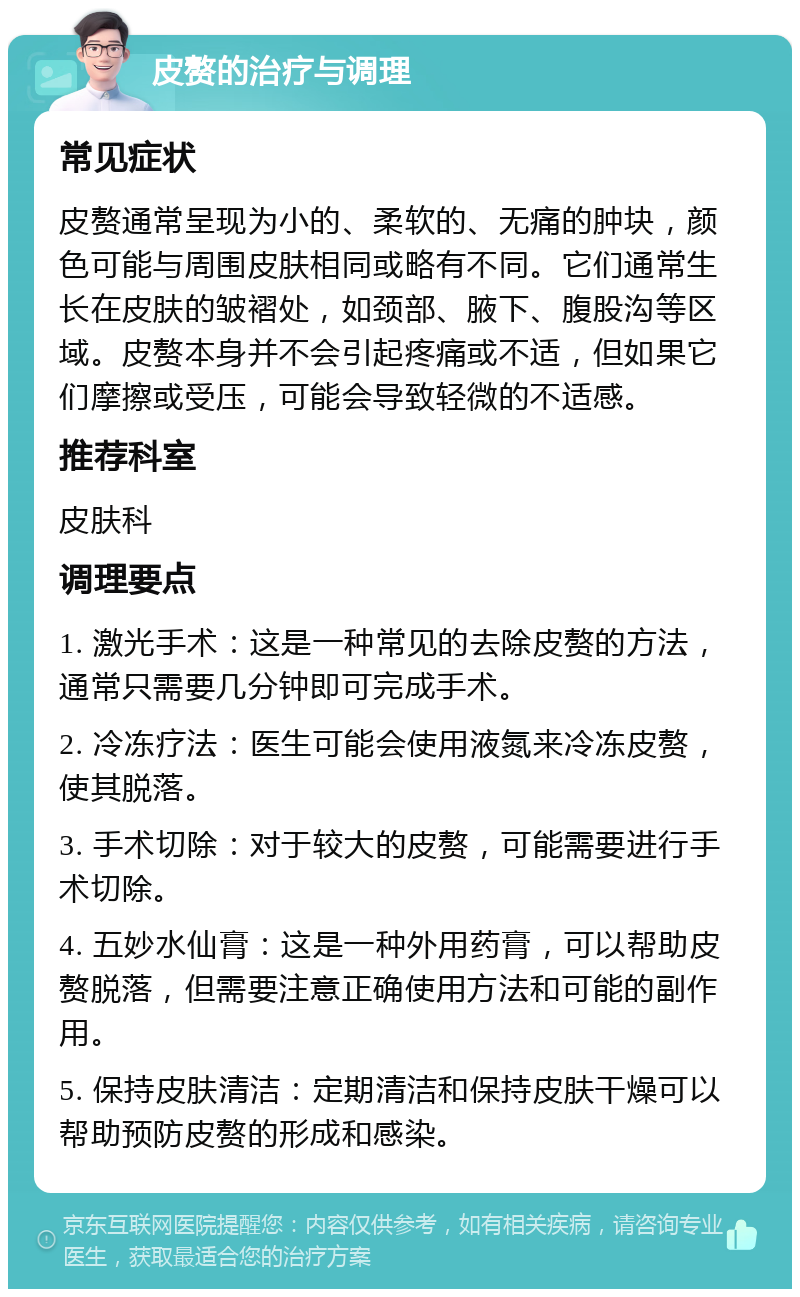 皮赘的治疗与调理 常见症状 皮赘通常呈现为小的、柔软的、无痛的肿块，颜色可能与周围皮肤相同或略有不同。它们通常生长在皮肤的皱褶处，如颈部、腋下、腹股沟等区域。皮赘本身并不会引起疼痛或不适，但如果它们摩擦或受压，可能会导致轻微的不适感。 推荐科室 皮肤科 调理要点 1. 激光手术：这是一种常见的去除皮赘的方法，通常只需要几分钟即可完成手术。 2. 冷冻疗法：医生可能会使用液氮来冷冻皮赘，使其脱落。 3. 手术切除：对于较大的皮赘，可能需要进行手术切除。 4. 五妙水仙膏：这是一种外用药膏，可以帮助皮赘脱落，但需要注意正确使用方法和可能的副作用。 5. 保持皮肤清洁：定期清洁和保持皮肤干燥可以帮助预防皮赘的形成和感染。