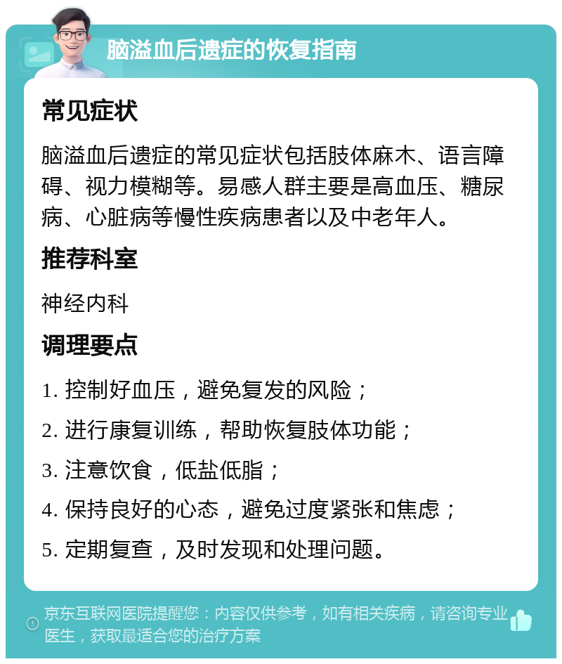 脑溢血后遗症的恢复指南 常见症状 脑溢血后遗症的常见症状包括肢体麻木、语言障碍、视力模糊等。易感人群主要是高血压、糖尿病、心脏病等慢性疾病患者以及中老年人。 推荐科室 神经内科 调理要点 1. 控制好血压，避免复发的风险； 2. 进行康复训练，帮助恢复肢体功能； 3. 注意饮食，低盐低脂； 4. 保持良好的心态，避免过度紧张和焦虑； 5. 定期复查，及时发现和处理问题。