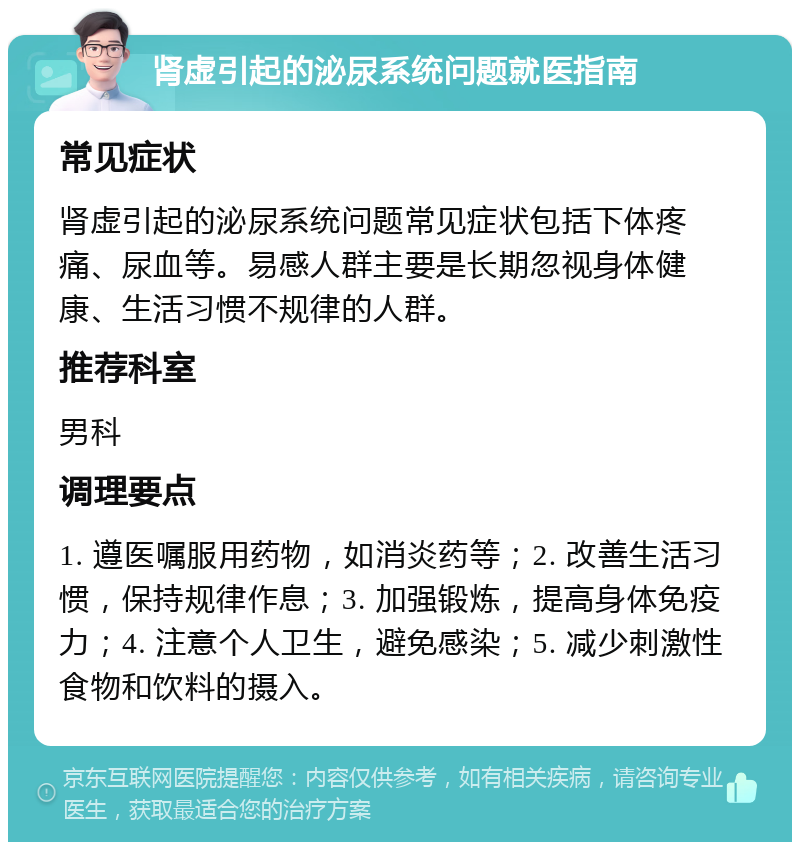 肾虚引起的泌尿系统问题就医指南 常见症状 肾虚引起的泌尿系统问题常见症状包括下体疼痛、尿血等。易感人群主要是长期忽视身体健康、生活习惯不规律的人群。 推荐科室 男科 调理要点 1. 遵医嘱服用药物，如消炎药等；2. 改善生活习惯，保持规律作息；3. 加强锻炼，提高身体免疫力；4. 注意个人卫生，避免感染；5. 减少刺激性食物和饮料的摄入。