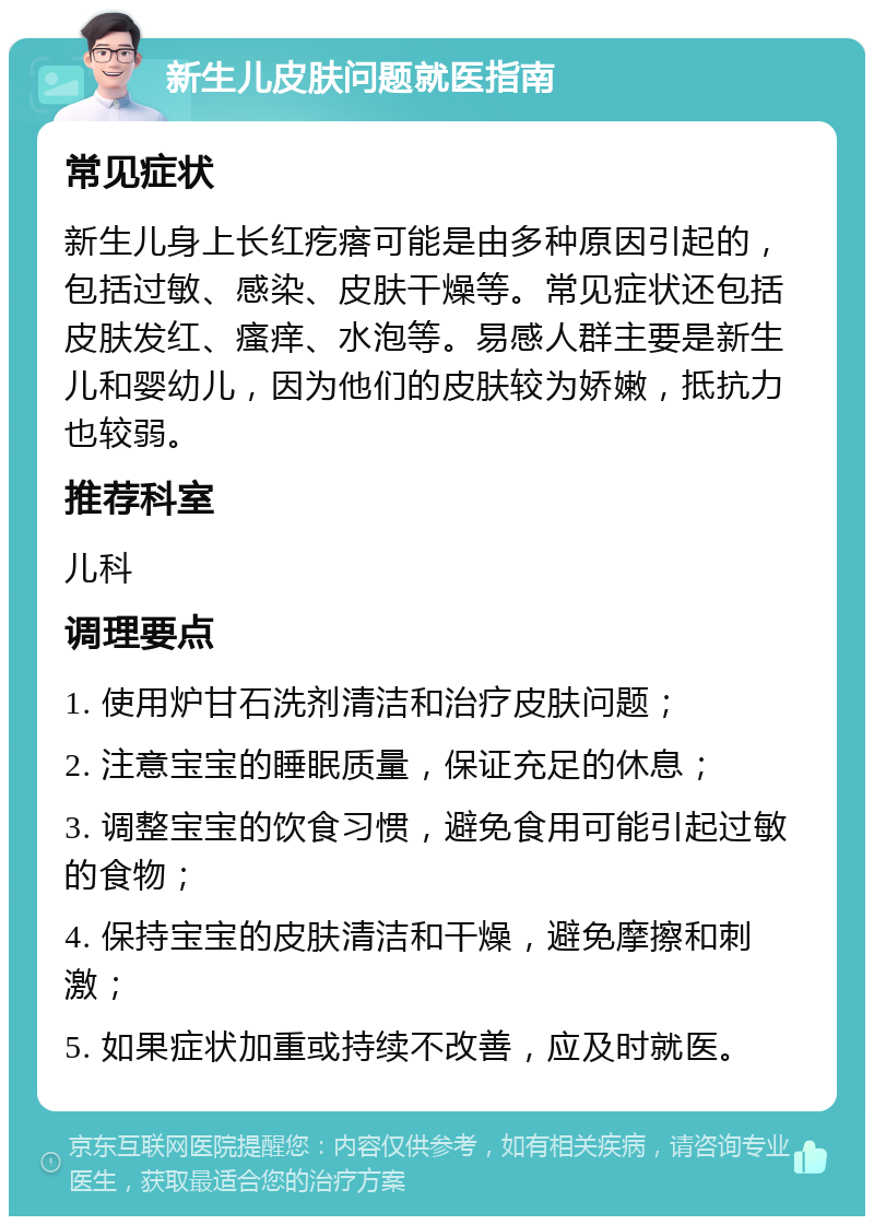 新生儿皮肤问题就医指南 常见症状 新生儿身上长红疙瘩可能是由多种原因引起的，包括过敏、感染、皮肤干燥等。常见症状还包括皮肤发红、瘙痒、水泡等。易感人群主要是新生儿和婴幼儿，因为他们的皮肤较为娇嫩，抵抗力也较弱。 推荐科室 儿科 调理要点 1. 使用炉甘石洗剂清洁和治疗皮肤问题； 2. 注意宝宝的睡眠质量，保证充足的休息； 3. 调整宝宝的饮食习惯，避免食用可能引起过敏的食物； 4. 保持宝宝的皮肤清洁和干燥，避免摩擦和刺激； 5. 如果症状加重或持续不改善，应及时就医。