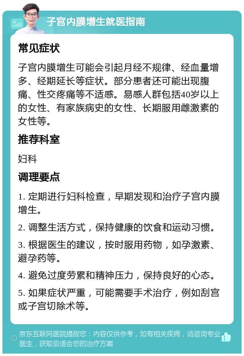 子宫内膜增生就医指南 常见症状 子宫内膜增生可能会引起月经不规律、经血量增多、经期延长等症状。部分患者还可能出现腹痛、性交疼痛等不适感。易感人群包括40岁以上的女性、有家族病史的女性、长期服用雌激素的女性等。 推荐科室 妇科 调理要点 1. 定期进行妇科检查，早期发现和治疗子宫内膜增生。 2. 调整生活方式，保持健康的饮食和运动习惯。 3. 根据医生的建议，按时服用药物，如孕激素、避孕药等。 4. 避免过度劳累和精神压力，保持良好的心态。 5. 如果症状严重，可能需要手术治疗，例如刮宫或子宫切除术等。