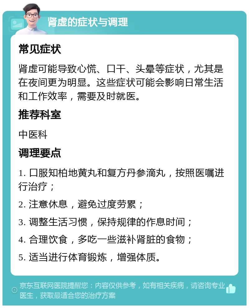 肾虚的症状与调理 常见症状 肾虚可能导致心慌、口干、头晕等症状，尤其是在夜间更为明显。这些症状可能会影响日常生活和工作效率，需要及时就医。 推荐科室 中医科 调理要点 1. 口服知柏地黄丸和复方丹参滴丸，按照医嘱进行治疗； 2. 注意休息，避免过度劳累； 3. 调整生活习惯，保持规律的作息时间； 4. 合理饮食，多吃一些滋补肾脏的食物； 5. 适当进行体育锻炼，增强体质。