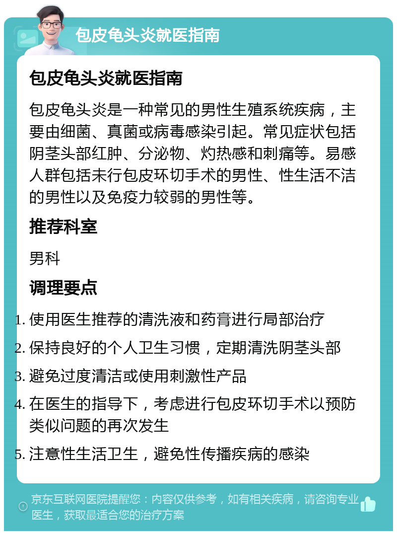 包皮龟头炎就医指南 包皮龟头炎就医指南 包皮龟头炎是一种常见的男性生殖系统疾病，主要由细菌、真菌或病毒感染引起。常见症状包括阴茎头部红肿、分泌物、灼热感和刺痛等。易感人群包括未行包皮环切手术的男性、性生活不洁的男性以及免疫力较弱的男性等。 推荐科室 男科 调理要点 使用医生推荐的清洗液和药膏进行局部治疗 保持良好的个人卫生习惯，定期清洗阴茎头部 避免过度清洁或使用刺激性产品 在医生的指导下，考虑进行包皮环切手术以预防类似问题的再次发生 注意性生活卫生，避免性传播疾病的感染