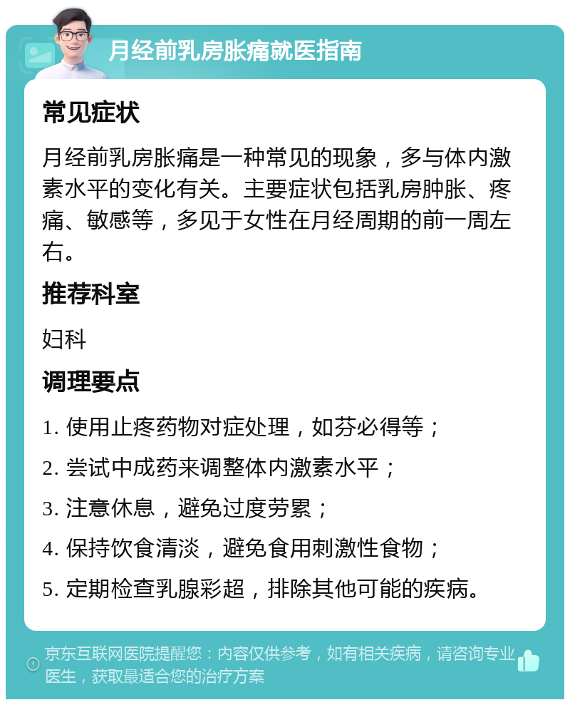 月经前乳房胀痛就医指南 常见症状 月经前乳房胀痛是一种常见的现象，多与体内激素水平的变化有关。主要症状包括乳房肿胀、疼痛、敏感等，多见于女性在月经周期的前一周左右。 推荐科室 妇科 调理要点 1. 使用止疼药物对症处理，如芬必得等； 2. 尝试中成药来调整体内激素水平； 3. 注意休息，避免过度劳累； 4. 保持饮食清淡，避免食用刺激性食物； 5. 定期检查乳腺彩超，排除其他可能的疾病。