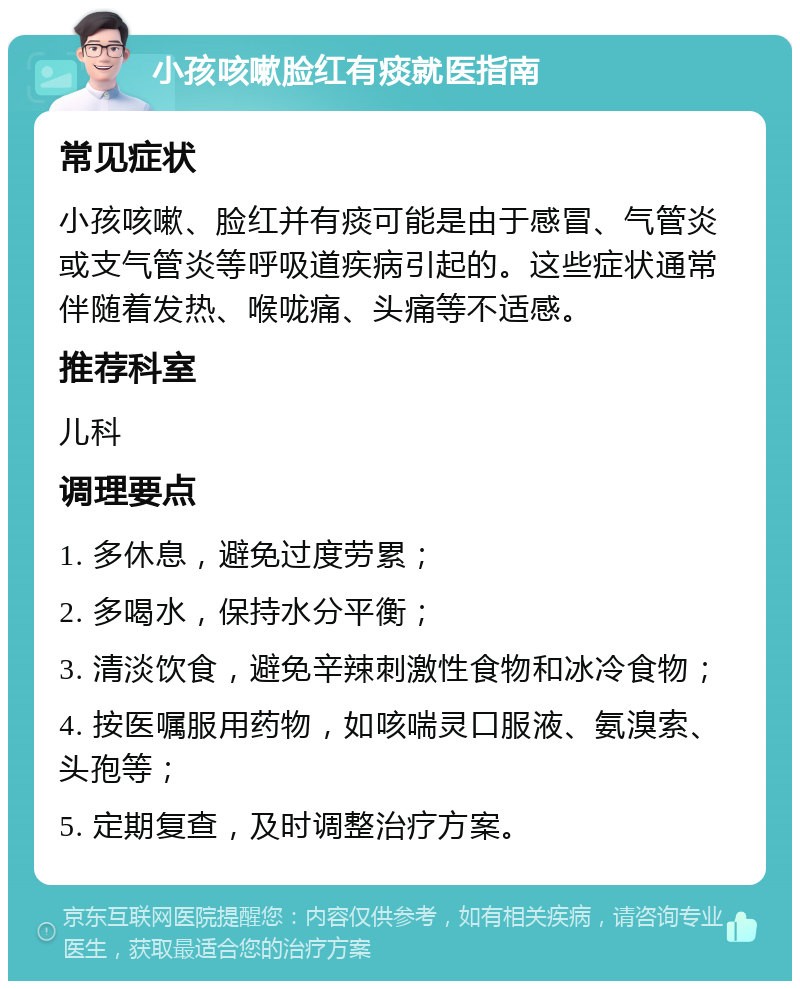 小孩咳嗽脸红有痰就医指南 常见症状 小孩咳嗽、脸红并有痰可能是由于感冒、气管炎或支气管炎等呼吸道疾病引起的。这些症状通常伴随着发热、喉咙痛、头痛等不适感。 推荐科室 儿科 调理要点 1. 多休息，避免过度劳累； 2. 多喝水，保持水分平衡； 3. 清淡饮食，避免辛辣刺激性食物和冰冷食物； 4. 按医嘱服用药物，如咳喘灵口服液、氨溴索、头孢等； 5. 定期复查，及时调整治疗方案。