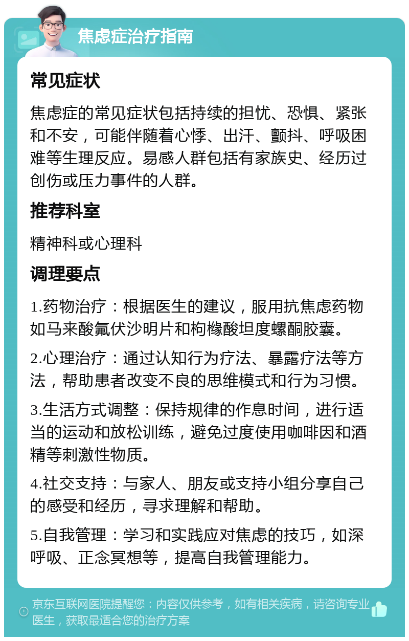 焦虑症治疗指南 常见症状 焦虑症的常见症状包括持续的担忧、恐惧、紧张和不安，可能伴随着心悸、出汗、颤抖、呼吸困难等生理反应。易感人群包括有家族史、经历过创伤或压力事件的人群。 推荐科室 精神科或心理科 调理要点 1.药物治疗：根据医生的建议，服用抗焦虑药物如马来酸氟伏沙明片和枸橼酸坦度螺酮胶囊。 2.心理治疗：通过认知行为疗法、暴露疗法等方法，帮助患者改变不良的思维模式和行为习惯。 3.生活方式调整：保持规律的作息时间，进行适当的运动和放松训练，避免过度使用咖啡因和酒精等刺激性物质。 4.社交支持：与家人、朋友或支持小组分享自己的感受和经历，寻求理解和帮助。 5.自我管理：学习和实践应对焦虑的技巧，如深呼吸、正念冥想等，提高自我管理能力。