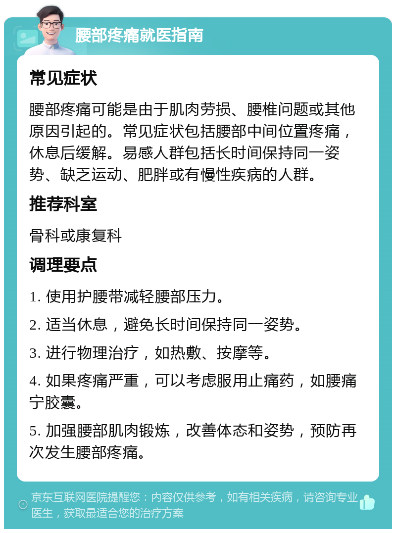 腰部疼痛就医指南 常见症状 腰部疼痛可能是由于肌肉劳损、腰椎问题或其他原因引起的。常见症状包括腰部中间位置疼痛，休息后缓解。易感人群包括长时间保持同一姿势、缺乏运动、肥胖或有慢性疾病的人群。 推荐科室 骨科或康复科 调理要点 1. 使用护腰带减轻腰部压力。 2. 适当休息，避免长时间保持同一姿势。 3. 进行物理治疗，如热敷、按摩等。 4. 如果疼痛严重，可以考虑服用止痛药，如腰痛宁胶囊。 5. 加强腰部肌肉锻炼，改善体态和姿势，预防再次发生腰部疼痛。