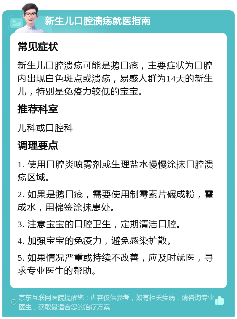 新生儿口腔溃疡就医指南 常见症状 新生儿口腔溃疡可能是鹅口疮，主要症状为口腔内出现白色斑点或溃疡，易感人群为14天的新生儿，特别是免疫力较低的宝宝。 推荐科室 儿科或口腔科 调理要点 1. 使用口腔炎喷雾剂或生理盐水慢慢涂抹口腔溃疡区域。 2. 如果是鹅口疮，需要使用制霉素片碾成粉，霍成水，用棉签涂抹患处。 3. 注意宝宝的口腔卫生，定期清洁口腔。 4. 加强宝宝的免疫力，避免感染扩散。 5. 如果情况严重或持续不改善，应及时就医，寻求专业医生的帮助。