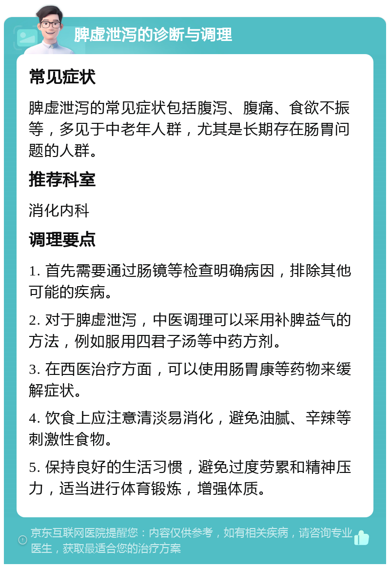 脾虚泄泻的诊断与调理 常见症状 脾虚泄泻的常见症状包括腹泻、腹痛、食欲不振等，多见于中老年人群，尤其是长期存在肠胃问题的人群。 推荐科室 消化内科 调理要点 1. 首先需要通过肠镜等检查明确病因，排除其他可能的疾病。 2. 对于脾虚泄泻，中医调理可以采用补脾益气的方法，例如服用四君子汤等中药方剂。 3. 在西医治疗方面，可以使用肠胃康等药物来缓解症状。 4. 饮食上应注意清淡易消化，避免油腻、辛辣等刺激性食物。 5. 保持良好的生活习惯，避免过度劳累和精神压力，适当进行体育锻炼，增强体质。