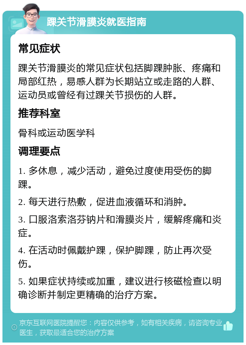 踝关节滑膜炎就医指南 常见症状 踝关节滑膜炎的常见症状包括脚踝肿胀、疼痛和局部红热，易感人群为长期站立或走路的人群、运动员或曾经有过踝关节损伤的人群。 推荐科室 骨科或运动医学科 调理要点 1. 多休息，减少活动，避免过度使用受伤的脚踝。 2. 每天进行热敷，促进血液循环和消肿。 3. 口服洛索洛芬钠片和滑膜炎片，缓解疼痛和炎症。 4. 在活动时佩戴护踝，保护脚踝，防止再次受伤。 5. 如果症状持续或加重，建议进行核磁检查以明确诊断并制定更精确的治疗方案。