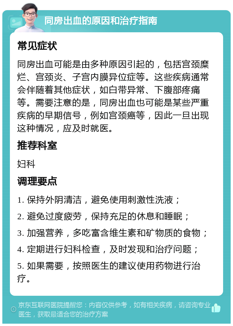 同房出血的原因和治疗指南 常见症状 同房出血可能是由多种原因引起的，包括宫颈糜烂、宫颈炎、子宫内膜异位症等。这些疾病通常会伴随着其他症状，如白带异常、下腹部疼痛等。需要注意的是，同房出血也可能是某些严重疾病的早期信号，例如宫颈癌等，因此一旦出现这种情况，应及时就医。 推荐科室 妇科 调理要点 1. 保持外阴清洁，避免使用刺激性洗液； 2. 避免过度疲劳，保持充足的休息和睡眠； 3. 加强营养，多吃富含维生素和矿物质的食物； 4. 定期进行妇科检查，及时发现和治疗问题； 5. 如果需要，按照医生的建议使用药物进行治疗。