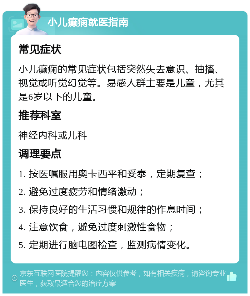 小儿癫痫就医指南 常见症状 小儿癫痫的常见症状包括突然失去意识、抽搐、视觉或听觉幻觉等。易感人群主要是儿童，尤其是6岁以下的儿童。 推荐科室 神经内科或儿科 调理要点 1. 按医嘱服用奥卡西平和妥泰，定期复查； 2. 避免过度疲劳和情绪激动； 3. 保持良好的生活习惯和规律的作息时间； 4. 注意饮食，避免过度刺激性食物； 5. 定期进行脑电图检查，监测病情变化。