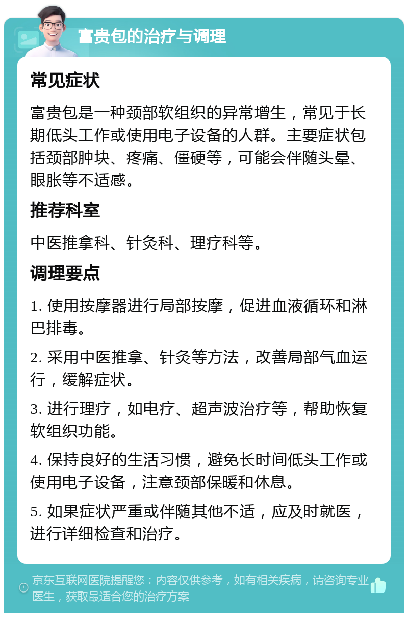 富贵包的治疗与调理 常见症状 富贵包是一种颈部软组织的异常增生，常见于长期低头工作或使用电子设备的人群。主要症状包括颈部肿块、疼痛、僵硬等，可能会伴随头晕、眼胀等不适感。 推荐科室 中医推拿科、针灸科、理疗科等。 调理要点 1. 使用按摩器进行局部按摩，促进血液循环和淋巴排毒。 2. 采用中医推拿、针灸等方法，改善局部气血运行，缓解症状。 3. 进行理疗，如电疗、超声波治疗等，帮助恢复软组织功能。 4. 保持良好的生活习惯，避免长时间低头工作或使用电子设备，注意颈部保暖和休息。 5. 如果症状严重或伴随其他不适，应及时就医，进行详细检查和治疗。