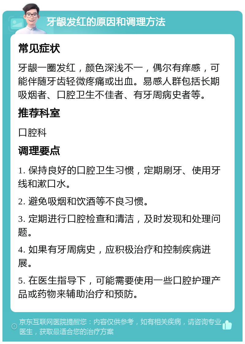 牙龈发红的原因和调理方法 常见症状 牙龈一圈发红，颜色深浅不一，偶尔有痒感，可能伴随牙齿轻微疼痛或出血。易感人群包括长期吸烟者、口腔卫生不佳者、有牙周病史者等。 推荐科室 口腔科 调理要点 1. 保持良好的口腔卫生习惯，定期刷牙、使用牙线和漱口水。 2. 避免吸烟和饮酒等不良习惯。 3. 定期进行口腔检查和清洁，及时发现和处理问题。 4. 如果有牙周病史，应积极治疗和控制疾病进展。 5. 在医生指导下，可能需要使用一些口腔护理产品或药物来辅助治疗和预防。