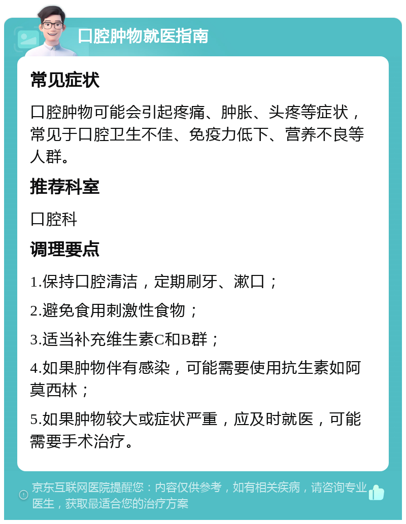 口腔肿物就医指南 常见症状 口腔肿物可能会引起疼痛、肿胀、头疼等症状，常见于口腔卫生不佳、免疫力低下、营养不良等人群。 推荐科室 口腔科 调理要点 1.保持口腔清洁，定期刷牙、漱口； 2.避免食用刺激性食物； 3.适当补充维生素C和B群； 4.如果肿物伴有感染，可能需要使用抗生素如阿莫西林； 5.如果肿物较大或症状严重，应及时就医，可能需要手术治疗。