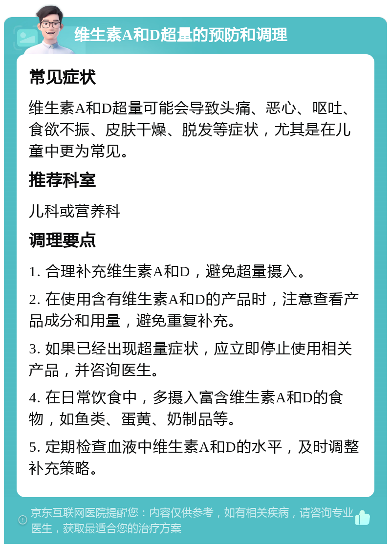 维生素A和D超量的预防和调理 常见症状 维生素A和D超量可能会导致头痛、恶心、呕吐、食欲不振、皮肤干燥、脱发等症状，尤其是在儿童中更为常见。 推荐科室 儿科或营养科 调理要点 1. 合理补充维生素A和D，避免超量摄入。 2. 在使用含有维生素A和D的产品时，注意查看产品成分和用量，避免重复补充。 3. 如果已经出现超量症状，应立即停止使用相关产品，并咨询医生。 4. 在日常饮食中，多摄入富含维生素A和D的食物，如鱼类、蛋黄、奶制品等。 5. 定期检查血液中维生素A和D的水平，及时调整补充策略。