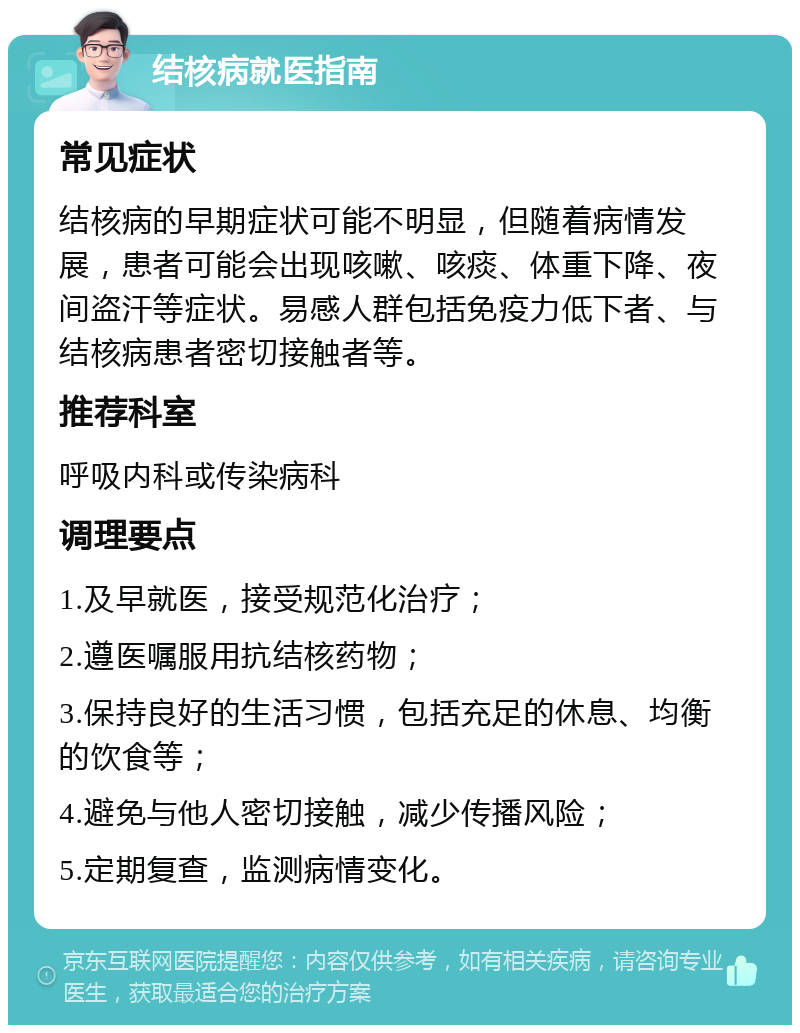 结核病就医指南 常见症状 结核病的早期症状可能不明显，但随着病情发展，患者可能会出现咳嗽、咳痰、体重下降、夜间盗汗等症状。易感人群包括免疫力低下者、与结核病患者密切接触者等。 推荐科室 呼吸内科或传染病科 调理要点 1.及早就医，接受规范化治疗； 2.遵医嘱服用抗结核药物； 3.保持良好的生活习惯，包括充足的休息、均衡的饮食等； 4.避免与他人密切接触，减少传播风险； 5.定期复查，监测病情变化。