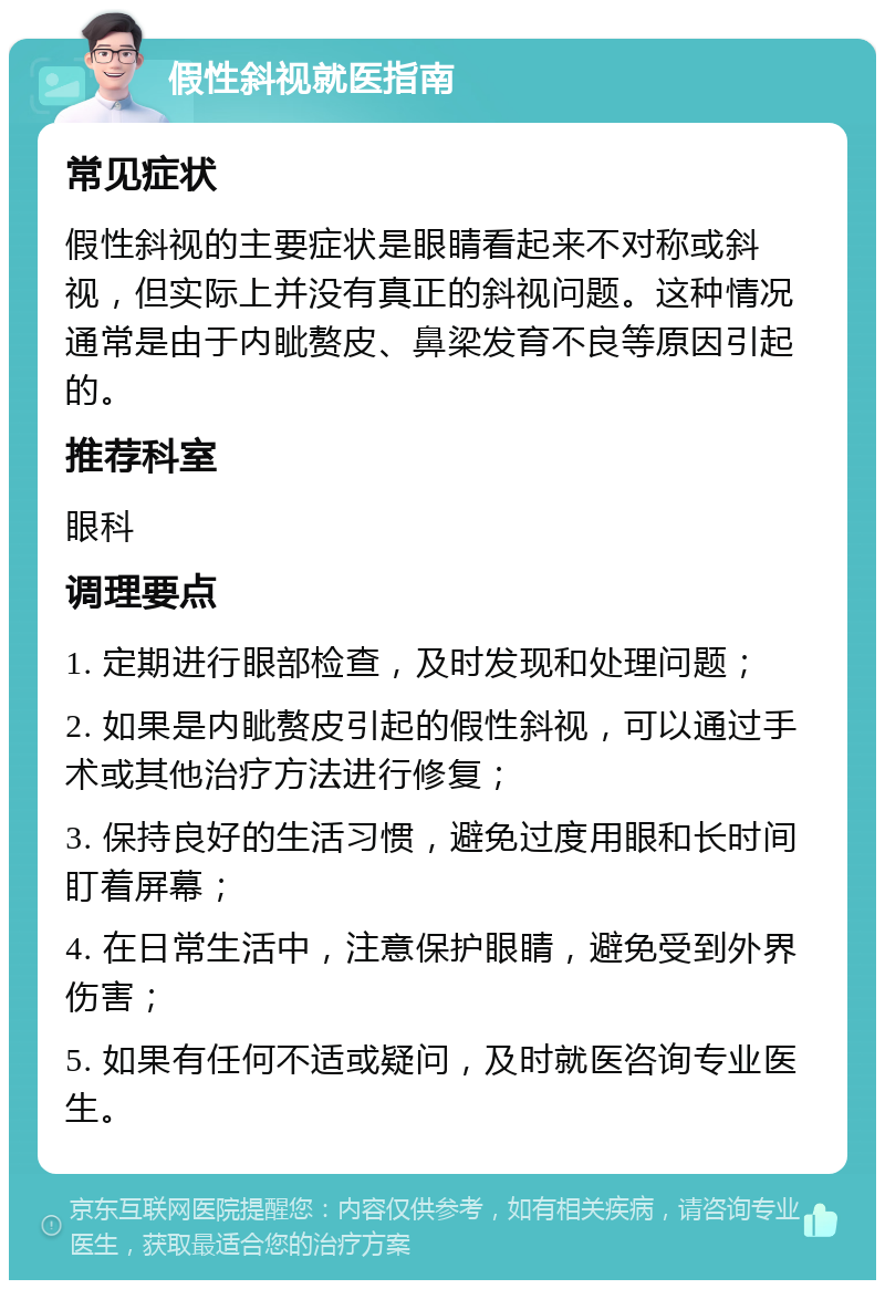 假性斜视就医指南 常见症状 假性斜视的主要症状是眼睛看起来不对称或斜视，但实际上并没有真正的斜视问题。这种情况通常是由于内眦赘皮、鼻梁发育不良等原因引起的。 推荐科室 眼科 调理要点 1. 定期进行眼部检查，及时发现和处理问题； 2. 如果是内眦赘皮引起的假性斜视，可以通过手术或其他治疗方法进行修复； 3. 保持良好的生活习惯，避免过度用眼和长时间盯着屏幕； 4. 在日常生活中，注意保护眼睛，避免受到外界伤害； 5. 如果有任何不适或疑问，及时就医咨询专业医生。