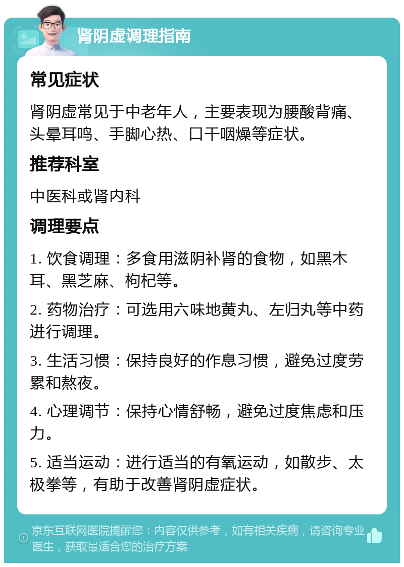 肾阴虚调理指南 常见症状 肾阴虚常见于中老年人，主要表现为腰酸背痛、头晕耳鸣、手脚心热、口干咽燥等症状。 推荐科室 中医科或肾内科 调理要点 1. 饮食调理：多食用滋阴补肾的食物，如黑木耳、黑芝麻、枸杞等。 2. 药物治疗：可选用六味地黄丸、左归丸等中药进行调理。 3. 生活习惯：保持良好的作息习惯，避免过度劳累和熬夜。 4. 心理调节：保持心情舒畅，避免过度焦虑和压力。 5. 适当运动：进行适当的有氧运动，如散步、太极拳等，有助于改善肾阴虚症状。