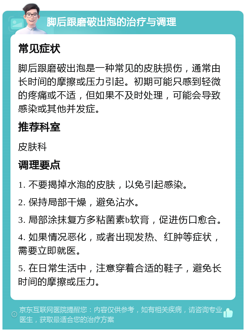 脚后跟磨破出泡的治疗与调理 常见症状 脚后跟磨破出泡是一种常见的皮肤损伤，通常由长时间的摩擦或压力引起。初期可能只感到轻微的疼痛或不适，但如果不及时处理，可能会导致感染或其他并发症。 推荐科室 皮肤科 调理要点 1. 不要揭掉水泡的皮肤，以免引起感染。 2. 保持局部干燥，避免沾水。 3. 局部涂抹复方多粘菌素b软膏，促进伤口愈合。 4. 如果情况恶化，或者出现发热、红肿等症状，需要立即就医。 5. 在日常生活中，注意穿着合适的鞋子，避免长时间的摩擦或压力。