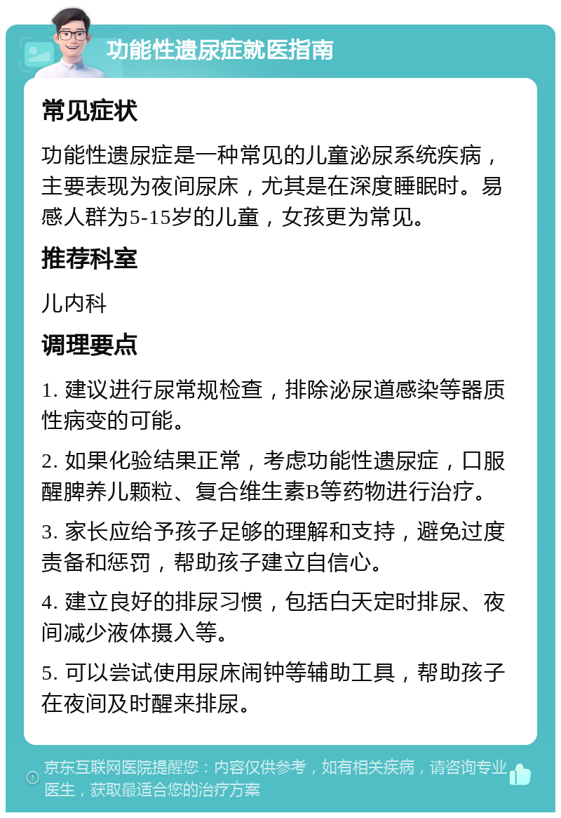 功能性遗尿症就医指南 常见症状 功能性遗尿症是一种常见的儿童泌尿系统疾病，主要表现为夜间尿床，尤其是在深度睡眠时。易感人群为5-15岁的儿童，女孩更为常见。 推荐科室 儿内科 调理要点 1. 建议进行尿常规检查，排除泌尿道感染等器质性病变的可能。 2. 如果化验结果正常，考虑功能性遗尿症，口服醒脾养儿颗粒、复合维生素B等药物进行治疗。 3. 家长应给予孩子足够的理解和支持，避免过度责备和惩罚，帮助孩子建立自信心。 4. 建立良好的排尿习惯，包括白天定时排尿、夜间减少液体摄入等。 5. 可以尝试使用尿床闹钟等辅助工具，帮助孩子在夜间及时醒来排尿。